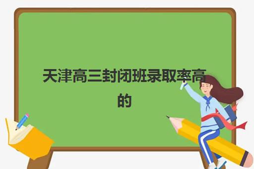 天津高三封闭班录取率高的学校有哪些？2025年全日制集训营升学数据与保底院校解析