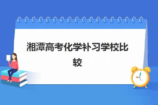 湘潭高考化学补习学校比较厉害的培训机构有哪些？2025年最新排名、名师解析与择校指南全攻略
