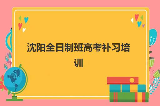 沈阳全日制班高考补习培训机构哪家强些？2025年十大权威排名解析、各校特色对比与科学择校全指南