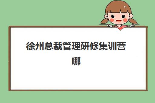 徐州总裁管理研修集训营哪个比较好网？2025年最新排名、择校指南与成功案例全解析