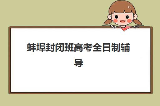 蚌埠封闭班高考全日制辅导培训机构有哪些？2025年最新十大权威榜单、各校特色对比与科学择校全指南