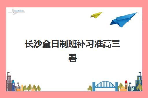 长沙全日制班补习准高三暑期比较厉害的培训机构有哪些？2025年最新排名与择校全攻略