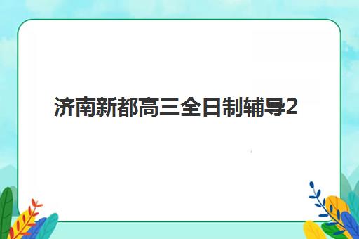 济南新都高三全日制辅导2025报名时间表如何查询？最新时间安排、机构选择与报名全流程指南