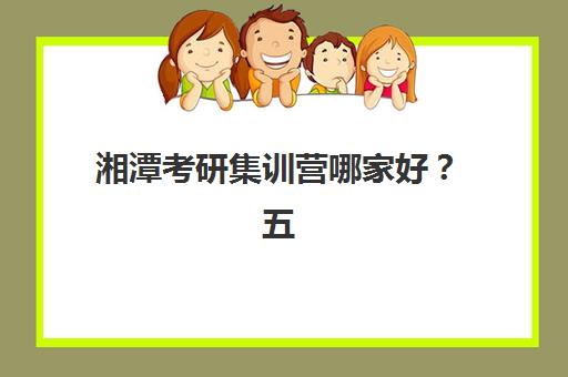 湘潭考研集训营哪家好？五大机构特色解析与择校避坑指南