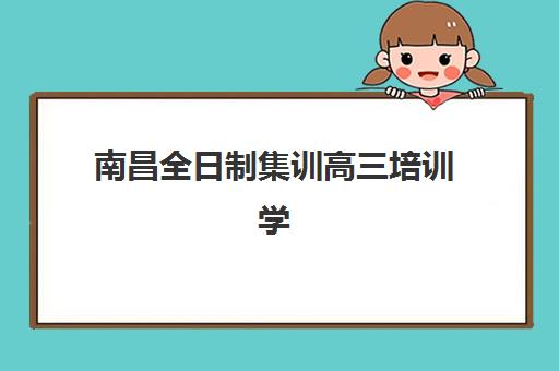 南昌全日制集训高三培训学校排名一览表最新如何查询？2025年十大权威榜单、择校指南与成功报名全攻略