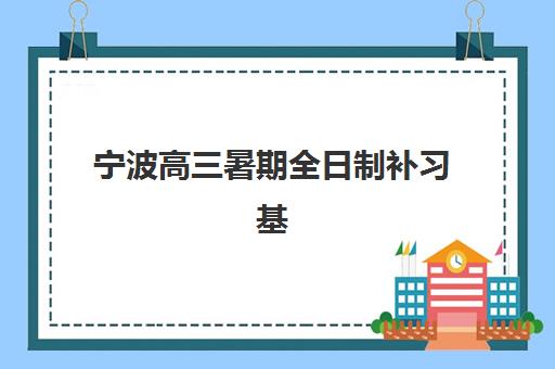 宁波高三暑期全日制补习基地地址详解，2025年权威选址指南与校区特色对比