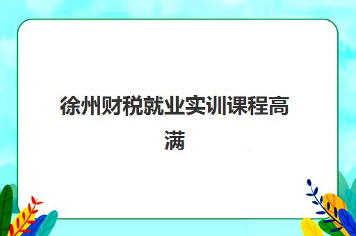 徐州财税就业实训课程高满意度机构案例集有哪些？2023年精选机构解析、成功案例与择校指南