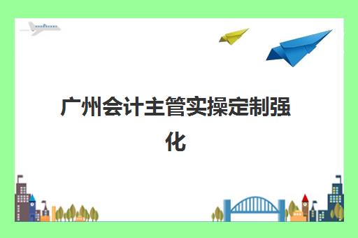 广州会计主管实操定制强化课程机构用户满意度如何？2025年高口碑机构真实评测与个性化学习方案选择指南