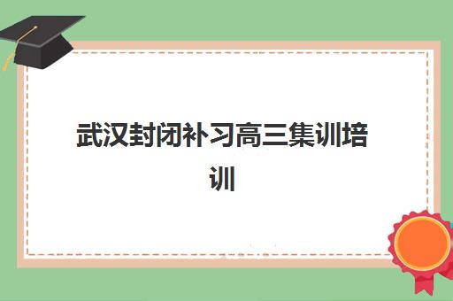 武汉封闭补习高三集训培训机构哪家好一点如何选择最科学？2025年最新排名解析、各校特色与择校指南
