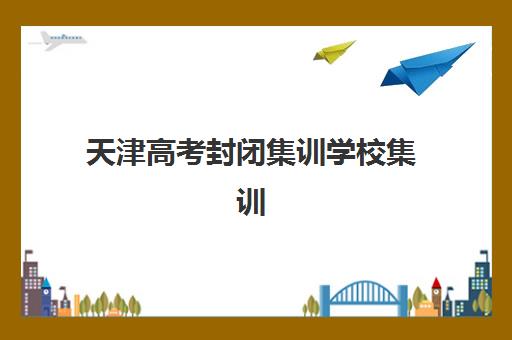 天津高考封闭集训学校集训营排名榜最新公布：2025年十大顶尖机构综合评测与择校指南