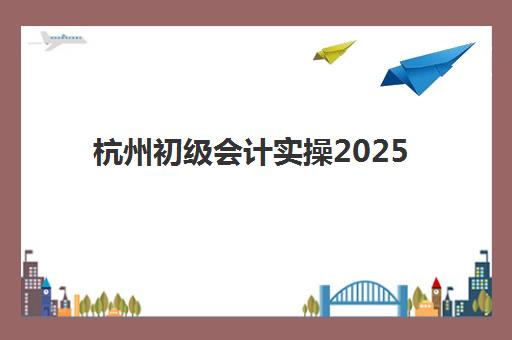 杭州初级会计实操2025年报名时间如何查询？最新官方时间表、报名步骤详解与备考全攻略