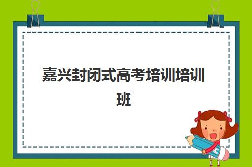 嘉兴封闭式高考培训培训班哪个比较好一点？2023年最新TOP5排名、择校技巧与报名全指南