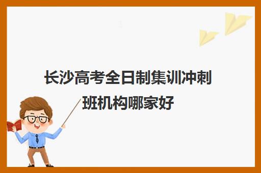 长沙高考全日制集训冲刺班机构哪家好(实力排名)如何参考？2025年最新权威榜单、择校策略与成功案例全解析