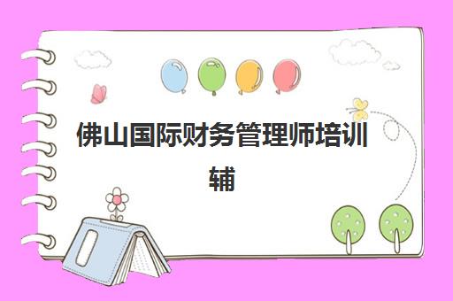 佛山国际财务管理师培训辅导机构最新排行榜全面解读，2025年权威榜单Top5、特色课程与择校指南