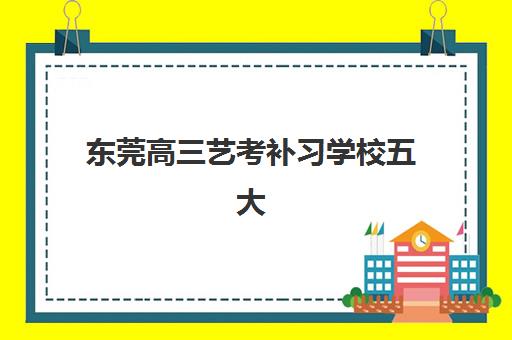 东莞高三艺考补习学校五大特色机构多维评估如何科学参考？2025年权威榜单解析、择校指南与报读全攻略