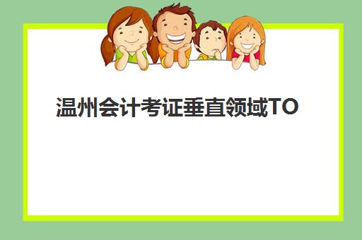 温州会计考证垂直领域TOP10如何科学选择？2025年最新权威榜单、择校标准与成功案例全解析