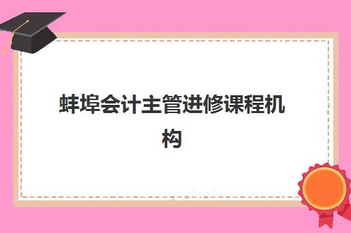蚌埠会计主管进修课程机构教研能力TOP5如何选择？2025年最新权威排名、课程特色与择校全指南