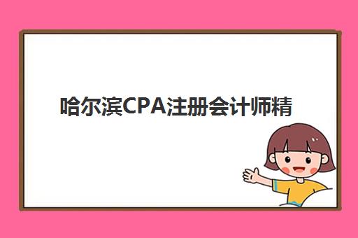 哈尔滨CPA注册会计师精讲课程辅导机构哪家强些啊？2025年最新权威TOP5榜单、择校标准与科学避坑全指南