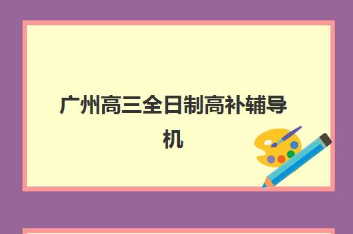广州高三全日制高补辅导机构排名榜最新发布？2025年权威前十榜单、各机构特色解析与择校全攻略