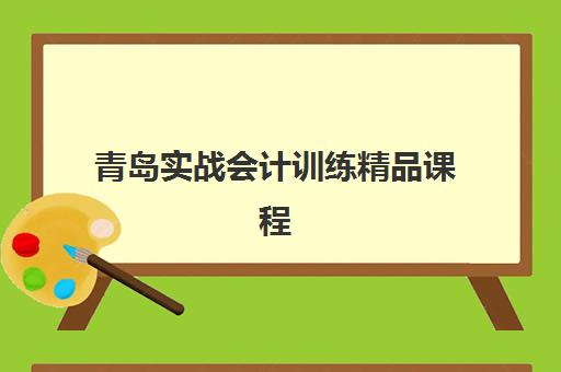 青岛实战会计训练精品课程辅导机构排名一览表最新如何查询？2025年权威排名解析、择校技巧与避坑指南