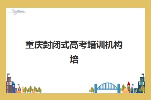 重庆封闭式高考培训机构培训机构哪家强些？2025年最新排名对比、选择标准与备考全指南