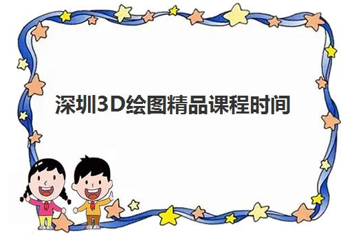 深圳3D绘图精品课程时间2025具体时间如何查询？最新课程表与高性价比择校全指南