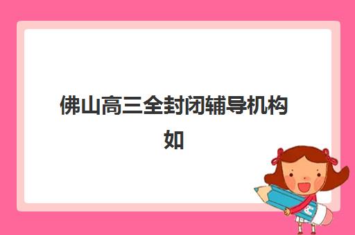 佛山高三全封闭辅导机构如何选？2025年排名前十机构特色与择校全攻略
