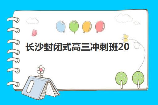 长沙封闭式高三冲刺班2025年要求多少分？最新分数线解读、各机构班型对比与择校全指南