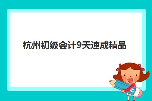 杭州初级会计9天速成精品课程2025年时间公布如何查询？最新课程安排、报名流程与速成备考全指南