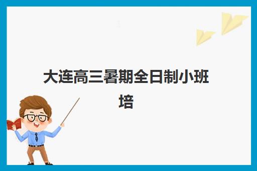 大连高三暑期全日制小班培训机构哪家强一点？2023年最新TOP5排名、费用对比、师资测评与科学择校全指南