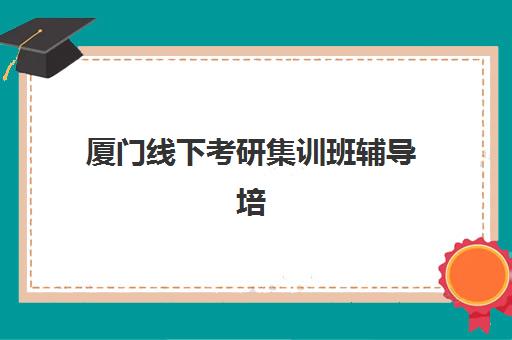 厦门线下考研集训班辅导培训机构哪家好一点？2025年最新权威排名解析、择校技巧与备考全指南