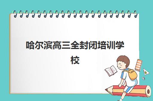 哈尔滨高三全封闭培训学校培训机构哪家好一点？2025年最新权威排名深度解析、各校特色对比与科学择校全攻略