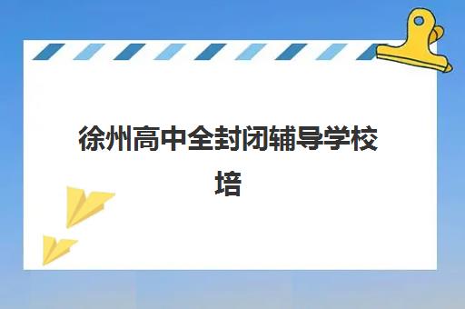 徐州高中全封闭辅导学校培训机构哪个比较好？2025年最新TOP10权威榜单与科学择校全攻略指南