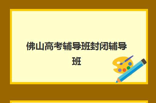 佛山高考辅导班封闭辅导班哪个比较好一点？2025年最新权威TOP5排名、各校特色解析与择校全指南