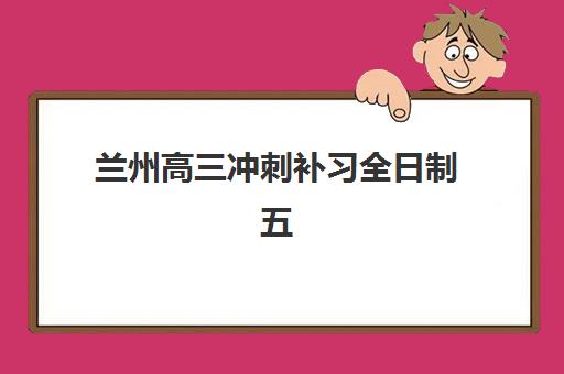 兰州高三冲刺补习全日制五大机构服务能力如何分析？2025年权威评测、对比方法与择校指南