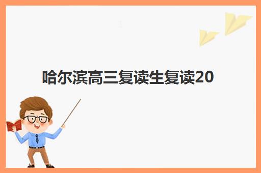 哈尔滨高三复读生复读2025年报名人数多少？最新数据解读、趋势分析与择校指南全攻略