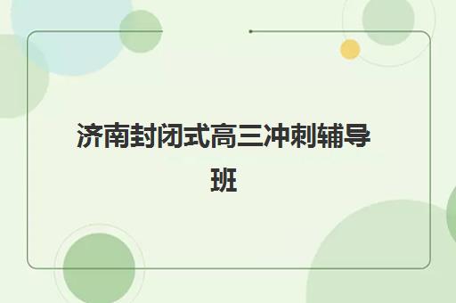济南封闭式高三冲刺辅导班哪家强一点啊？2025年十大实力机构深度解析、择校指南与提分全攻略