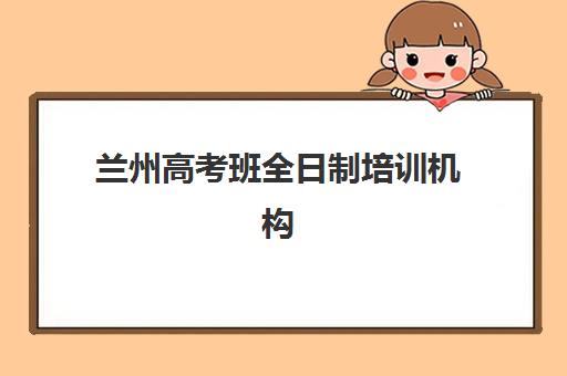 兰州高考班全日制培训机构如何选?2025年最新费用明细与5大机构深度测评 兰州高考班全日制培训机构如何选?2025年最新费用明细与5大机构深度测评