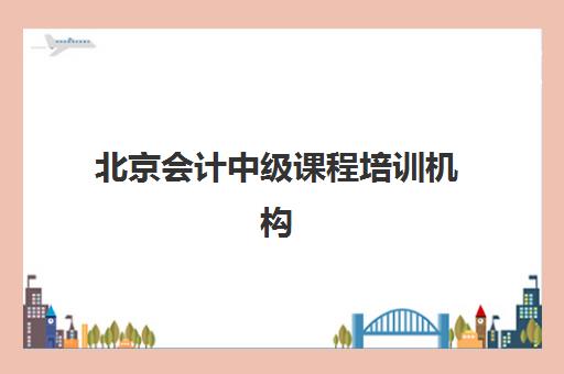北京会计中级课程培训机构哪个比较好如何科学选择？2025年最新排名解析、择校标准与避坑指南
