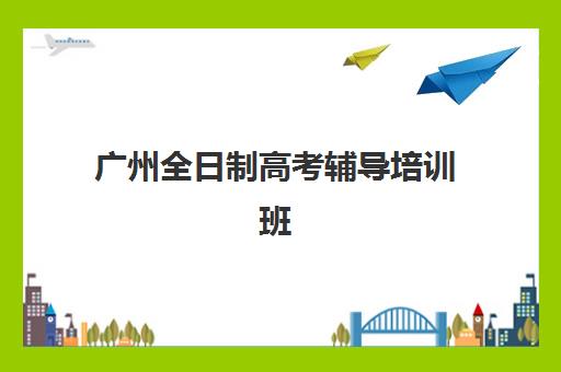 广州全日制高考辅导培训班哪个比较好如何选择？2025年最新排名、各校特色与择校指南全解析