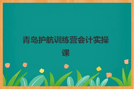 青岛护航训练营会计实操课程时间2025具体时间，实战训练营培训周期与报名指南