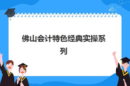 佛山会计特色经典实操系列课程集训营哪家口碑好？2025年权威排名解析、特色课程对比与择校全指南