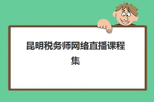 昆明税务师网络直播课程集训营哪个比较好网？2025年最新排名、选择标准与成功案例解析