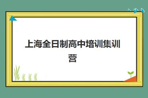 上海全日制高中培训集训营排名前十有哪些？2025年权威榜单详情、择校指南与避坑全攻略