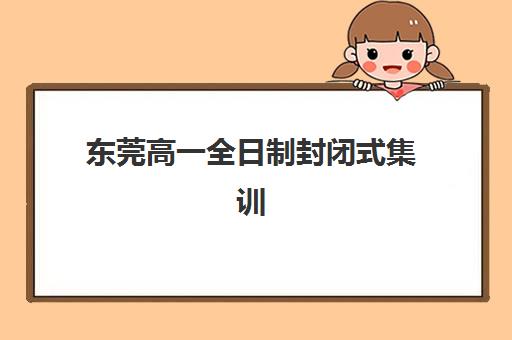 东莞高一全日制封闭式集训2025年时间公布?最新日程、报名指南与择校全攻略 东莞高一全日制封闭式集训2025年时间公布?最新日程、报名指南与择校全攻略