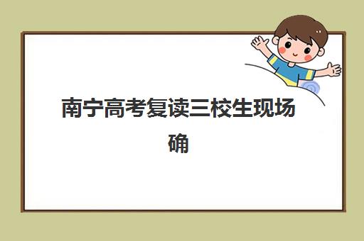 南宁高考复读三校生现场确认何时进行？2025年时间安排与必备材料指南
