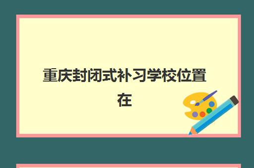 重庆封闭式补习学校位置在哪？2025年十大校区分布与择校交通指南