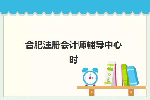 合肥注册会计师辅导中心时间2025年公布了吗？权威考试时间表、各机构课程安排与科学备考全指南