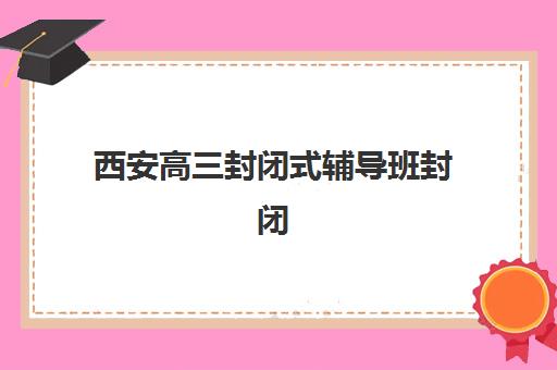西安高三封闭式辅导班封闭式集训营地址在哪？2025年最新地址分布图、交通指南与择校攻略全解析