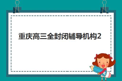 重庆高三全封闭辅导机构2025年分数线是多少?最新入学标准、机构对比与择校指南全解析 重庆高三全封闭辅导机构2025年分数线是多少?最新入学标准、机构对比与择校指南全解析